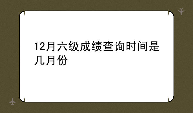 12月六级成绩查询时间是几月份