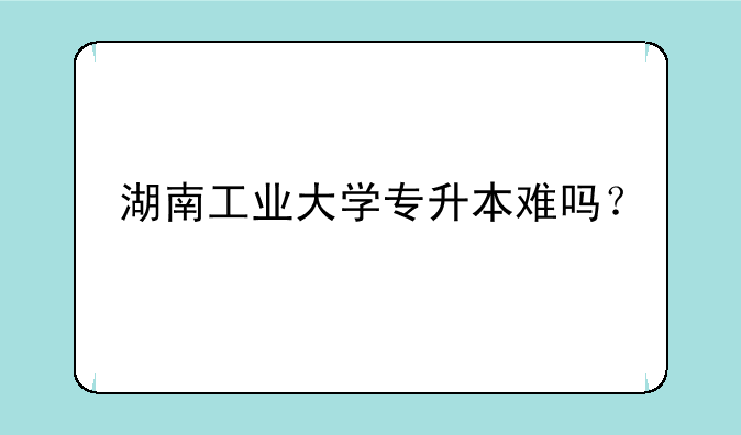 湖南工业大学专升本难吗？