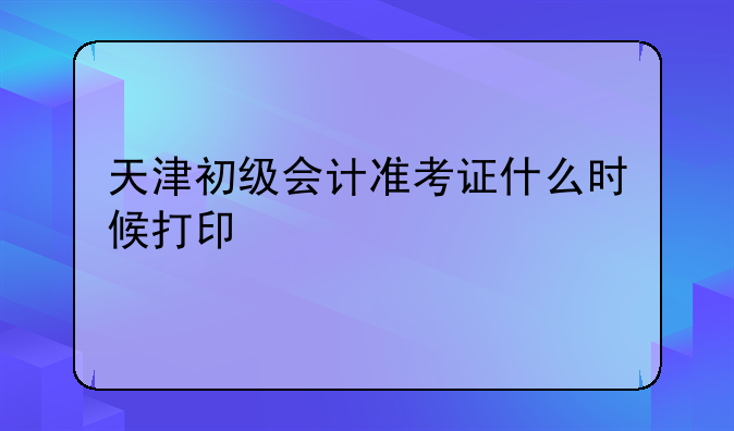 天津初级会计准考证什么时候打印