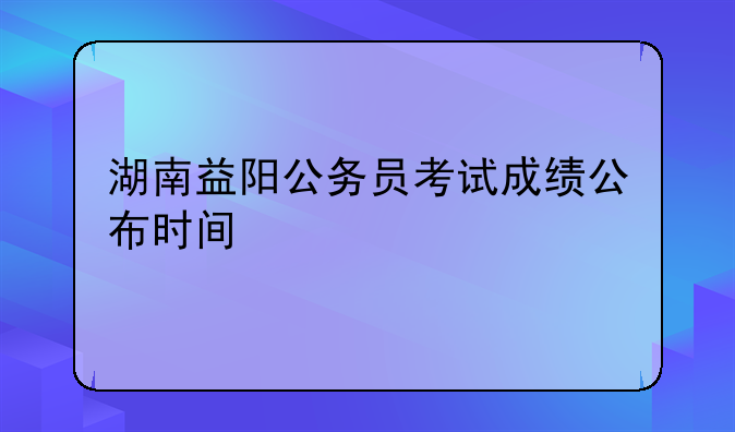 湖南益阳公务员考试成绩公布时间