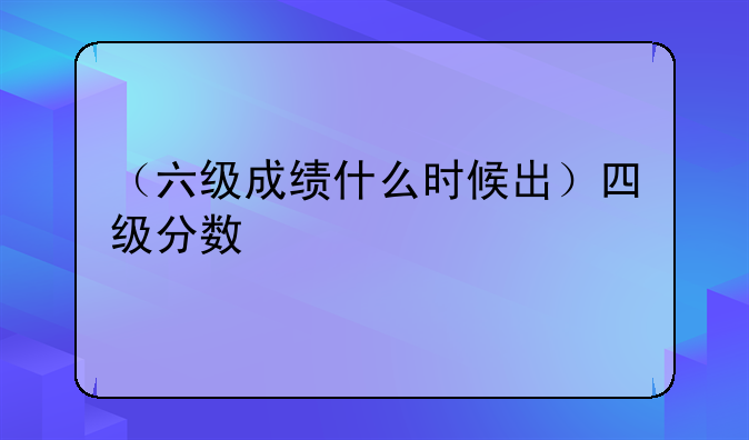 （六级成绩什么时候出）四级分数