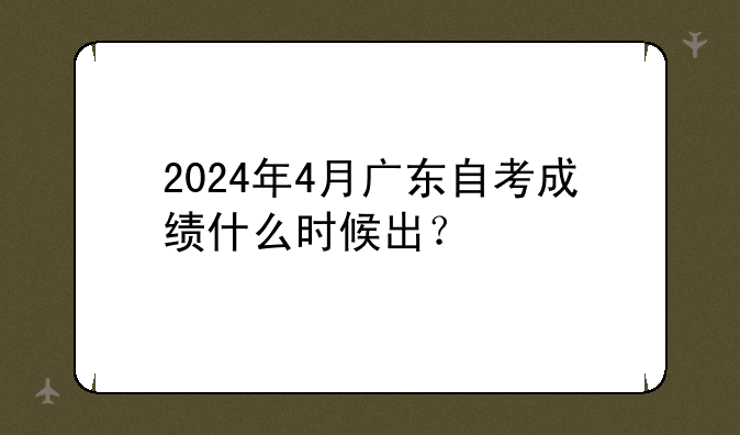 2024年4月广东自考成绩什么时候出？