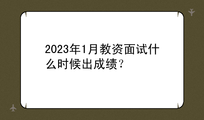 2023年1月教资面试什么时候出成绩？