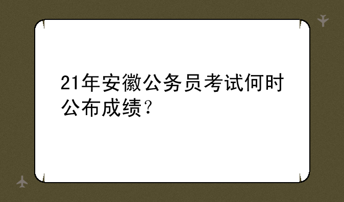 21年安徽公务员考试何时公布成绩？