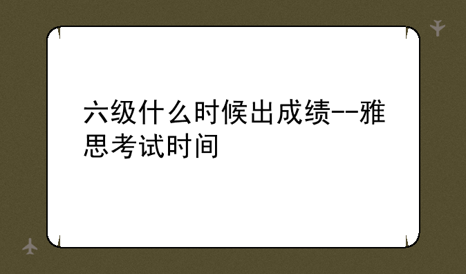 六级什么时候出成绩--雅思考试时间