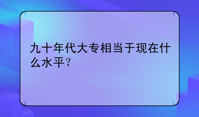 九十年代大专相当于现在什么水平？