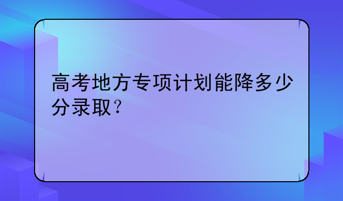 高考地方专项计划能降多少分录取？
