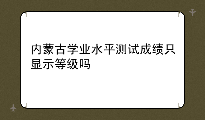 内蒙古学业水平测试成绩只显示等级吗