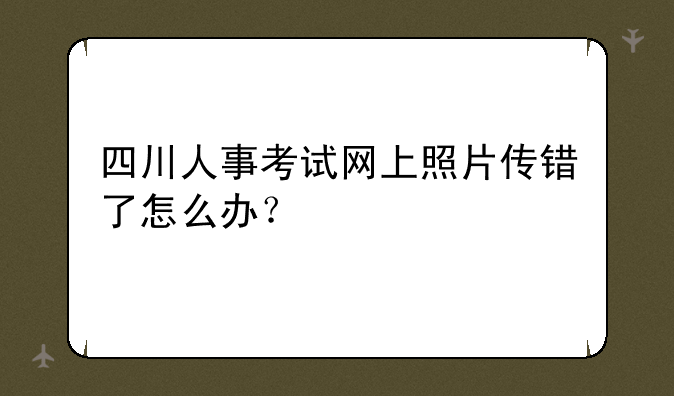 四川人事考试网上照片传错了怎么办？