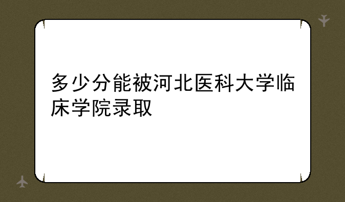 多少分能被河北医科大学临床学院录取