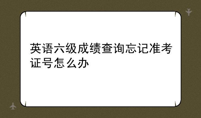 英语六级成绩查询忘记准考证号怎么办