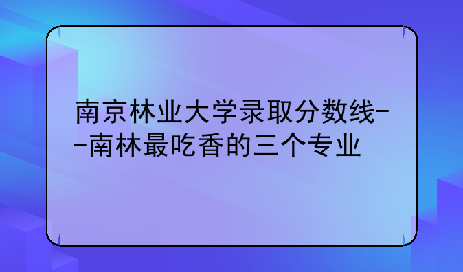 南京林业大学录取分数线--南林最吃香的三个专业