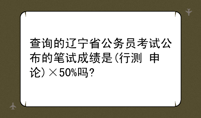 查询的辽宁省公务员考试公布的笔试成绩是(行测+申论)×50%吗?