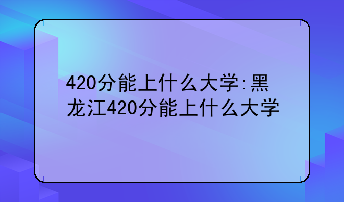 420分能上什么大学:黑龙江420分能上什么大学