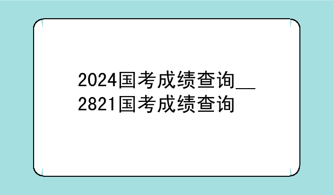 2024国考成绩查询__2821国考成绩查询