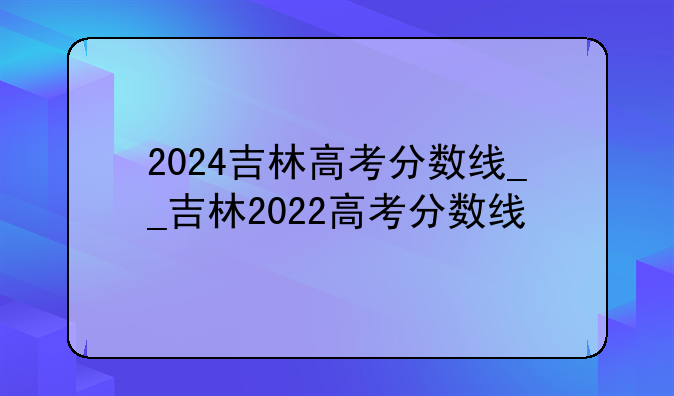 2024吉林高考分数线__吉林2022高考分数线