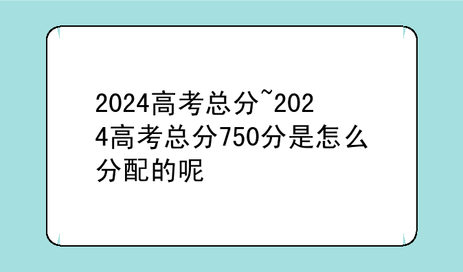 2024高考总分~2024高考总分750分是怎么分配的呢