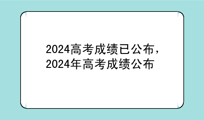 2024高考成绩已公布，2024年高考成绩公布
