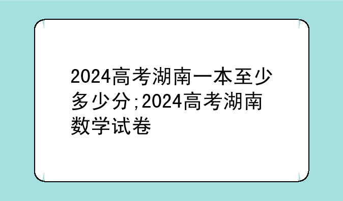 2024高考湖南一本至少多少分;2024高考湖南数学试卷
