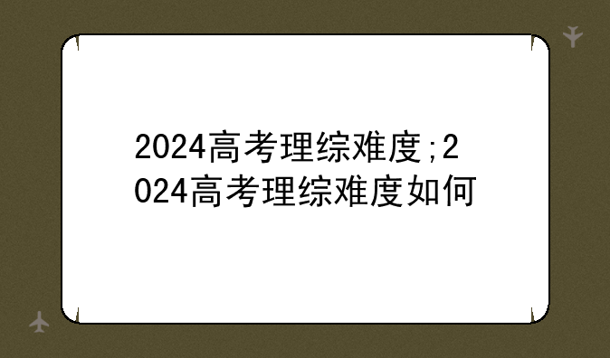 2024高考理综难度;2024高考理综难度如何
