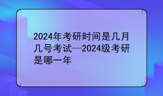 2024年考研时间是几月几号考试—2024级考研是哪一年