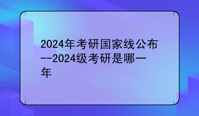 2024年考研国家线公布--2024级考研是哪一年