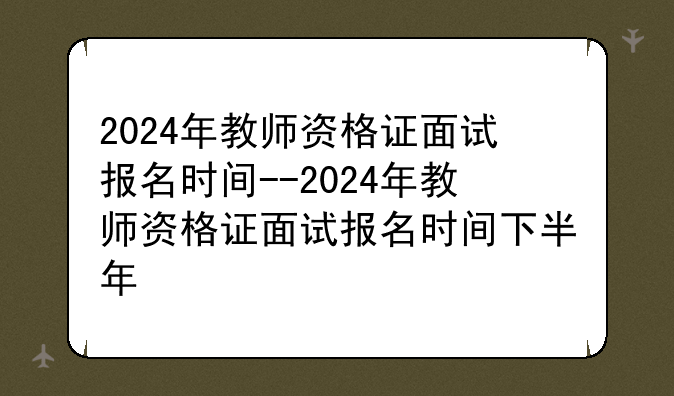 2024年教师资格证面试报名时间--2024年教师资格证面试报名时间下半年
