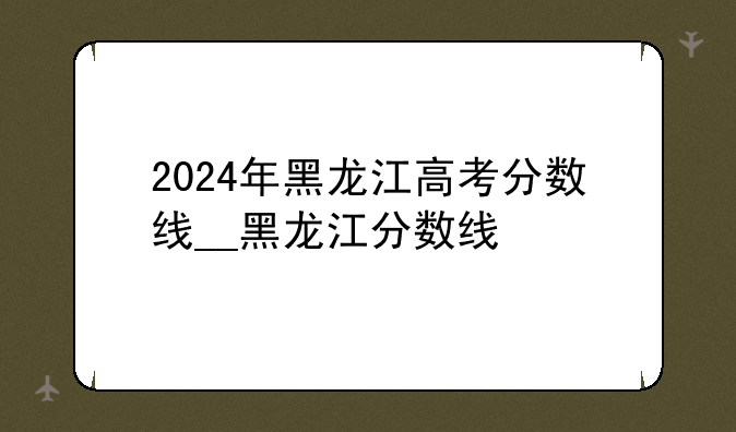 2024年黑龙江高考分数线__黑龙江分数线
