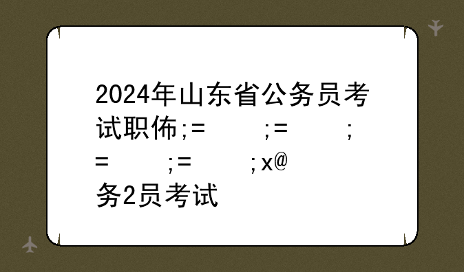 2024年山东省公务员考试职位表、2022山东省考公务员职位表