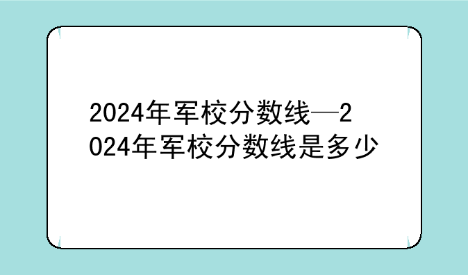 2024年军校分数线—2024年军校分数线是多少