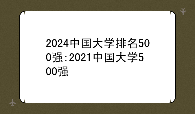 2024中国大学排名500强:2021中国大学500强