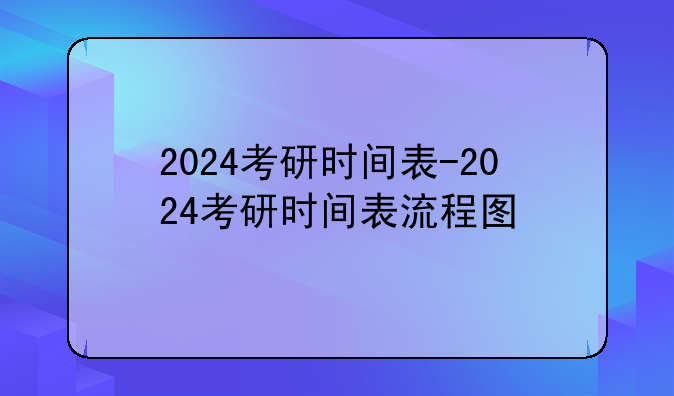 2024考研时间表-2024考研时间表流程图