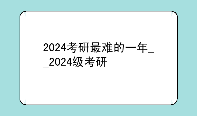 2024考研最难的一年__2024级考研
