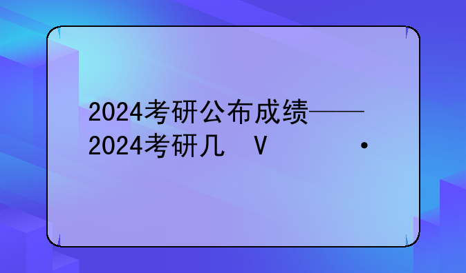 2024考研公布成绩——2024考研几号出成绩啊
