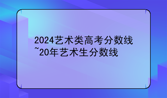 2024艺术类高考分数线~20年艺术生分数线