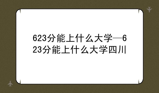 623分能上什么大学—623分能上什么大学四川