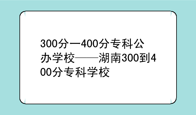 300分一400分专科公办学校——湖南300到400分专科学校