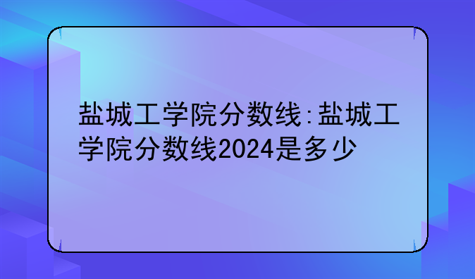 盐城工学院分数线:盐城工学院分数线2024是多少