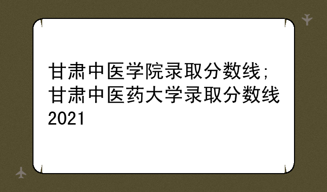 甘肃中医学院录取分数线;甘肃中医药大学录取分数线2021