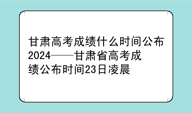 甘肃高考成绩什么时间公布2024——甘肃省高考成绩公布时间23日凌晨