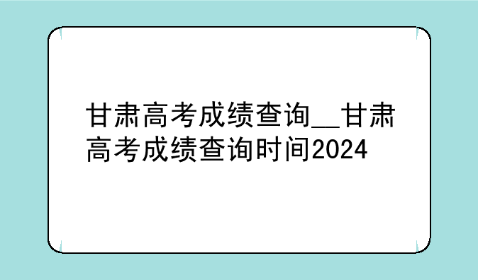 甘肃高考成绩查询__甘肃高考成绩查询时间2024