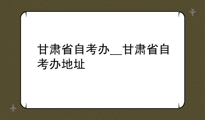甘肃省自考办__甘肃省自考办地址