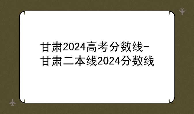 甘肃2024高考分数线-甘肃二本线2024分数线