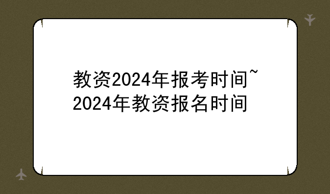 教资2024年报考时间~2024年教资报名时间
