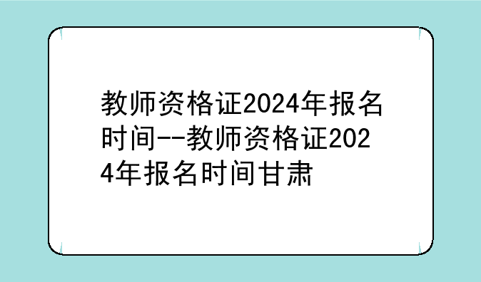 教师资格证2024年报名时间--教师资格证2024年报名时间甘肃