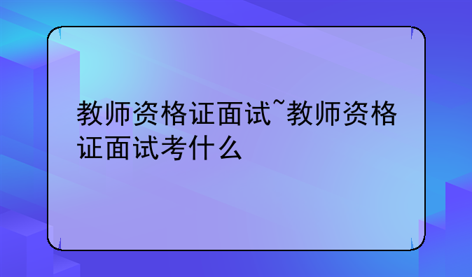 教师资格证面试~教师资格证面试考什么