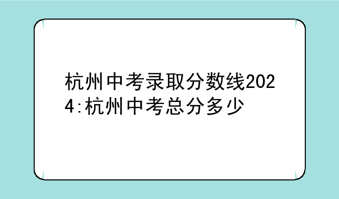 杭州中考录取分数线2024:杭州中考总分多少