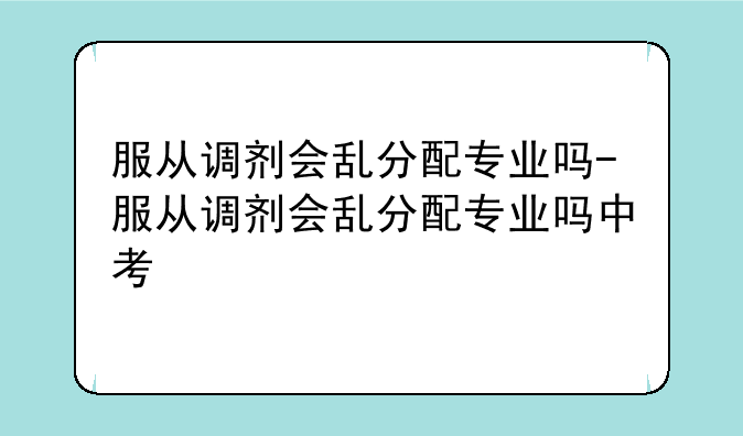 服从调剂会乱分配专业吗-服从调剂会乱分配专业吗中考