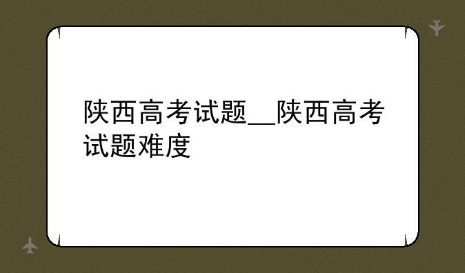 陕西高考试题__陕西高考试题难度