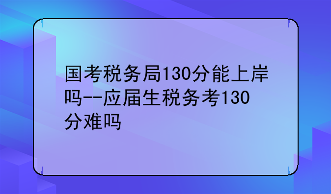 国考税务局130分能上岸吗--应届生税务考130分难吗
